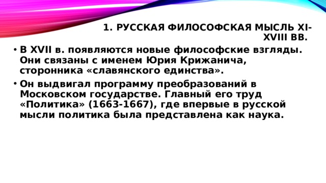 1. Русская философская мысль XI-XVIII вв.   В XVII в. появляются новые философские взгляды. Они связаны с именем Юрия Крижанича, сторонника «славянского единства». Он выдвигал программу преобразований в Московском государстве. Главный его труд «Политика» (1663-1667), где впервые в русской мысли политика была представлена как наука. 