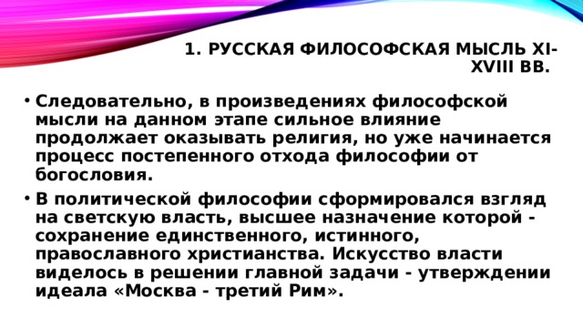 1. Русская философская мысль XI-XVIII вв.   Следовательно, в произведениях философской мысли на данном этапе сильное влияние продолжает оказывать религия, но уже начинается процесс постепенного отхода философии от богословия. В политической философии сформировался взгляд на светскую власть, высшее назначение которой - сохранение единственного, истинного, православного христианства. Искусство власти виделось в решении главной задачи - утверждении идеала «Москва - третий Рим». 