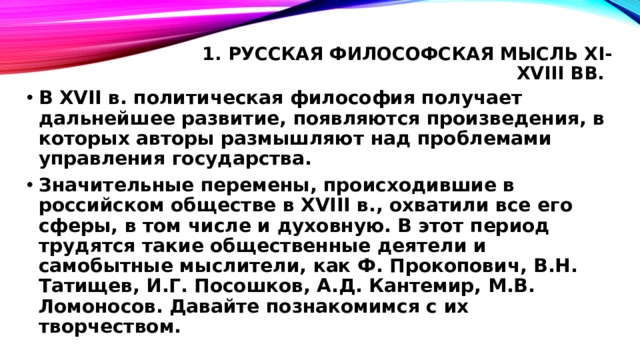 1. Русская философская мысль XI-XVIII вв.   В XVII в. политическая философия получает дальнейшее развитие, появляются произведения, в которых авторы размышляют над проблемами управления государства. Значительные перемены, происходившие в российском обществе в XVIII в., охватили все его сферы, в том числе и духовную. В этот период трудятся такие общественные деятели и самобытные мыслители, как Ф. Прокопович, В.Н. Татищев, И.Г. Посошков, А.Д. Кантемир, М.В. Ломоносов. Давайте познакомимся с их творчеством. 