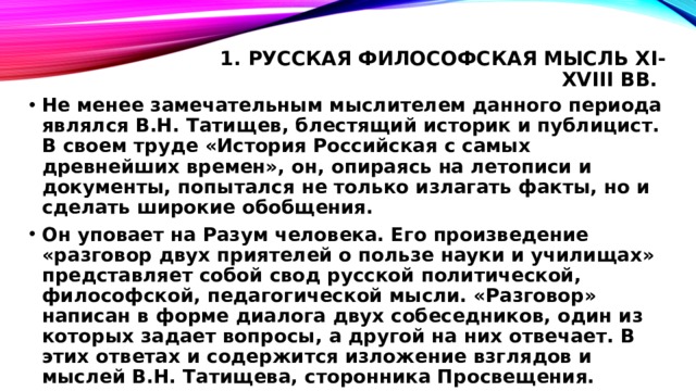 1. Русская философская мысль XI-XVIII вв.   Не менее замечательным мыслителем данного периода являлся В.Н. Татищев, блестящий историк и публицист. В своем труде «История Российская с самых древнейших времен», он, опираясь на летописи и документы, попытался не только излагать факты, но и сделать широкие обобщения. Он уповает на Разум человека. Его произведение «разговор двух приятелей о пользе науки и училищах» представляет собой свод русской политической, философской, педагогической мысли. «Разговор» написан в форме диалога двух собеседников, один из которых задает вопросы, а другой на них отвечает. В этих ответах и содержится изложение взглядов и мыслей В.Н. Татищева, сторонника Просвещения. 