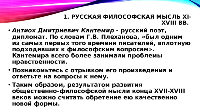 1. Русская философская мысль XI-XVIII вв.   Антиох Дмитриевич Кантемир - русский поэт, дипломат. По словам Г.В. Плеханова, «был одним из самых первых того времени писателей, вплотную подходивших к философским вопросам». Кантемира всего более занимали проблемы нравственности. Познакомьтесь с отрывком его произведения и ответьте на вопросы к нему. Таким образом, результатом развития общественно-философской мысли конца XVII-XVIII веков можно считать обретение ею качественно новой формы.  