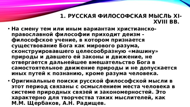 1. Русская философская мысль XI-XVIII вв.   На смену тем или иным вариантам христианско-православной философии приходит деизм - философское учение, в котором признается существование Бога как мирового разума, сконструировавшего целесообразную «машину» природы и давшего ей законы и движение, не отвергается дальнейшее вмешательство Бога в самостоятельное движение природы и не допускается иных путей к познанию, кроме разума человека. Оригинальные поиски русской философской мысли в этот период связаны с осмыслением места человека в системе природных связей и закономерностей. Это характерно для творчества таких мыслителей, как М.М. Щербаков, А.Н. Радищев. 