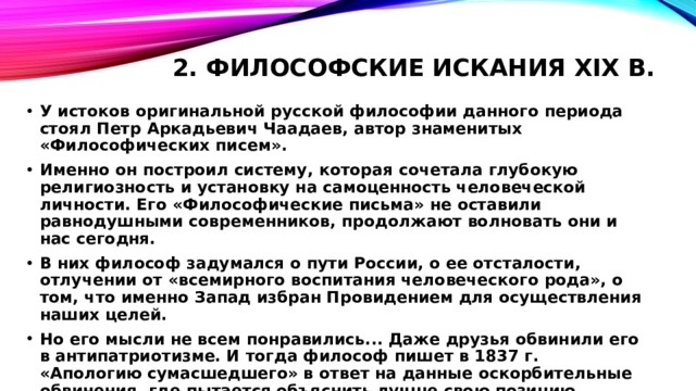 2. Философские искания XIX в.   У истоков оригинальной русской философии данного периода стоял Петр Аркадьевич Чаадаев, автор знаменитых «Философических писем». Именно он построил систему, которая сочетала глубокую религиозность и установку на самоценность человеческой личности. Его «Философические письма» не оставили равнодушными современников, продолжают волновать они и нас сегодня. В них философ задумался о пути России, о ее отсталости, отлучении от «всемирного воспитания человеческого рода», о том, что именно Запад избран Провидением для осуществления наших целей. Но его мысли не всем понравились... Даже друзья обвинили его в антипатриотизме. И тогда философ пишет в 1837 г. «Апологию сумасшедшего» в ответ на данные оскорбительные обвинения, где пытается объяснить лучше свою позицию. 