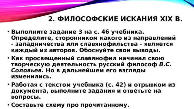 2. Философские искания XIX в.   Выполните задание 3 на с. 46 учебника. Определите, сторонником какого из направлений - западничества или славянофильства - является каждый из авторов. Обоснуйте свои выводы. Как просвещенный славянофил начинал свою творческую деятельность русский философ B.C. Соловьев. Но в дальнейшем его взгляды изменились. Работая с текстом учебника (с. 42) и отрывком из документа, выполните задания и ответьте на вопросы. Составьте схему про прочитанному. 