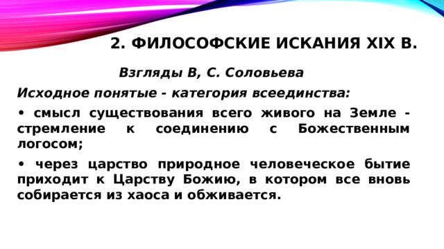 2. Философские искания XIX в.   Взгляды В, С. Соловьева Исходное понятые - категория всеединства: • смысл существования всего живого на Земле - стремление к соединению с Божественным логосом; • через царство природное человеческое бытие приходит к Царству Божию, в котором все вновь собирается из хаоса и обживается. 