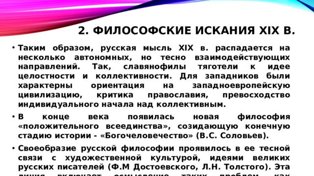 2. Философские искания XIX в.   Таким образом, русская мысль XIX в. распадается на несколько автономных, но тесно взаимодействующих направлений. Так, славянофилы тяготели к идее целостности и коллективности. Для западников были характерны ориентация на западноевропейскую цивилизацию, критика православия, превосходство индивидуального начала над коллективным. В конце века появилась новая философия «положительного всеединства», созидающую конечную стадию истории - «Богочеловечество» (B.C. Соловьев). Своеобразие русской философии проявилось в ее тесной связи с художественной культурой, идеями великих русских писателей (Ф.М Достоевского, Л.Н. Толстого). Эта линия включает осмысление таких проблем, как отчуждение человека, его свобода и ответственность. 