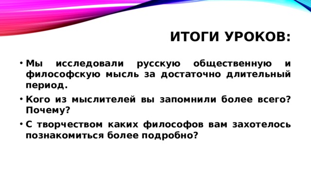 Итоги уроков: Мы исследовали русскую общественную и философскую мысль за достаточно длительный период. Кого из мыслителей вы запомнили более всего? Почему? С творчеством каких философов вам захотелось познакомиться более подробно? 