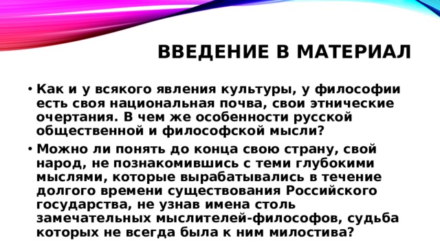 Введение в материал Как и у всякого явления культуры, у философии есть своя национальная почва, свои этнические очертания. В чем же особенности русской общественной и философской мысли? Можно ли понять до конца свою страну, свой народ, не познакомившись с теми глубокими мыслями, которые вырабатывались в течение долгого времени существования Российского государства, не узнав имена столь замечательных мыслителей-философов, судьба которых не всегда была к ним милостива? 