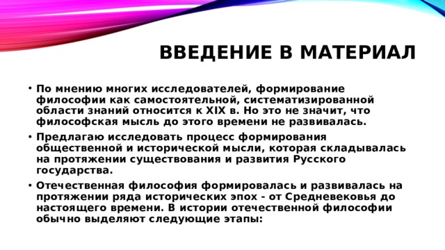 Введение в материал По мнению многих исследователей, формирование философии как самостоятельной, систематизированной области знаний относится к XIX в. Но это не значит, что философская мысль до этого времени не развивалась. Предлагаю исследовать процесс формирования общественной и исторической мысли, которая складывалась на протяжении существования и развития Русского государства. Отечественная философия формировалась и развивалась на протяжении ряда исторических эпох - от Средневековья до настоящего времени. В истории отечественной философии обычно выделяют следующие этапы: 