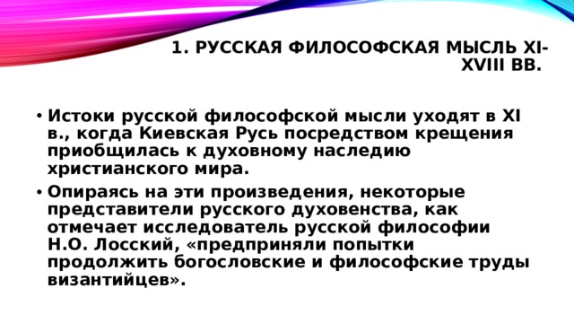 1. Русская философская мысль XI-XVIII вв.   Истоки русской философской мысли уходят в XI в., когда Киевская Русь посредством крещения приобщилась к духовному наследию христианского мира. Опираясь на эти произведения, некоторые представители русского духовенства, как отмечает исследователь русской философии Н.О. Лосский, «предприняли попытки продолжить богословские и философские труды византийцев». 
