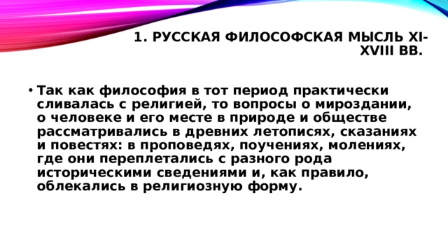 1. Русская философская мысль XI-XVIII вв.   Так как философия в тот период практически сливалась с религией, то вопросы о мироздании, о человеке и его месте в природе и обществе рассматривались в древних летописях, сказаниях и повестях: в проповедях, поучениях, молениях, где они переплетались с разного рода историческими сведениями и, как правило, облекались в религиозную форму. 