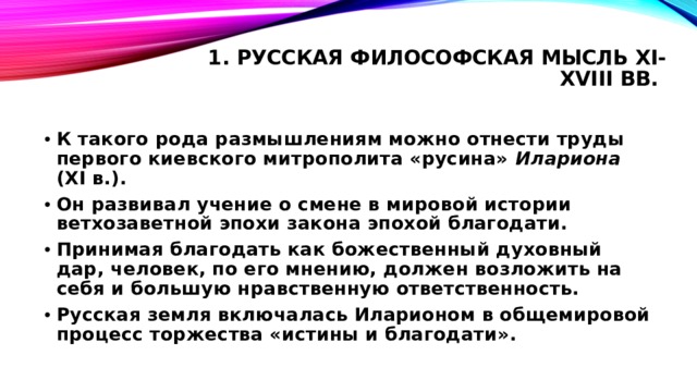 1. Русская философская мысль XI-XVIII вв.   К такого рода размышлениям можно отнести труды первого киевского митрополита «русина» Илариона (XI в.). Он развивал учение о смене в мировой истории ветхозаветной эпохи закона эпохой благодати. Принимая благодать как божественный духовный дар, человек, по его мнению, должен возложить на себя и большую нравственную ответственность. Русская земля включалась Иларионом в общемировой процесс торжества «истины и благодати». 
