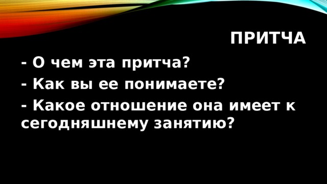 Притча - О чем эта притча? - Как вы ее понимаете? - Какое отношение она имеет к сегодняшнему занятию? 