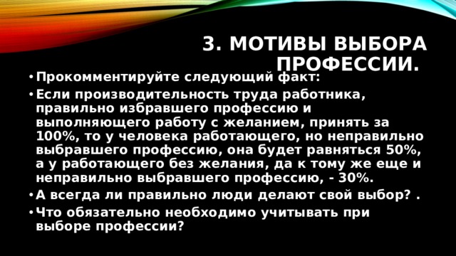 3. Мотивы выбора профессии. Прокомментируйте следующий факт: Если производительность труда работника, правильно избравшего профессию и выполняющего работу с желанием, принять за 100%, то у человека работающего, но неправильно выбравшего профессию, она будет равняться 50%, а у работающего без желания, да к тому же еще и неправильно выбравшего профессию, - 30%. А всегда ли правильно люди делают свой выбор? . Что обязательно необходимо учитывать при выборе профессии? 