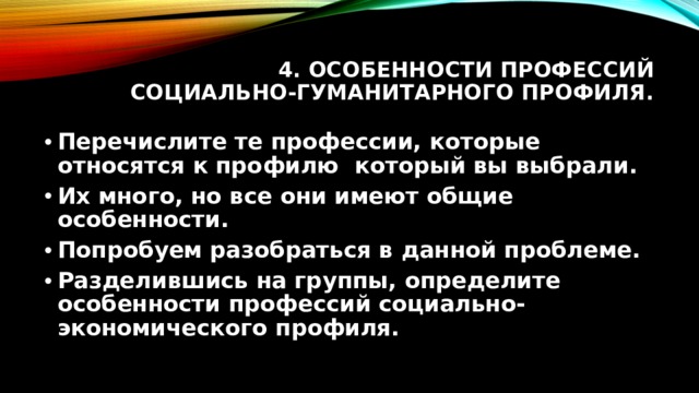 4. Особенности профессий социально-гуманитарного профиля. Перечислите те профессии, которые относятся к профилю который вы выбрали. Их много, но все они имеют общие особенности. Попробуем разобраться в данной проблеме. Разделившись на группы, определите особенности профессий социально-экономического профиля. 