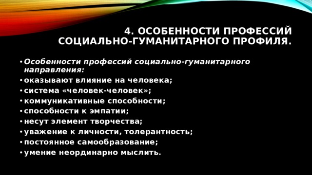 4. Особенности профессий социально-гуманитарного профиля. Особенности профессий социально-гуманитарного направления: оказывают влияние на человека; система «человек-человек»; коммуникативные способности; способности к эмпатии; несут элемент творчества; уважение к личности, толерантность; постоянное самообразование; умение неординарно мыслить. 