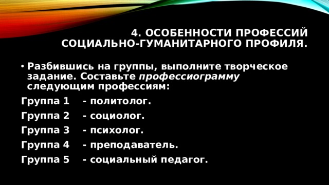 4. Особенности профессий социально-гуманитарного профиля. Разбившись на группы, выполните творческое задание. Составьте профессиограмму следующим профессиям: Группа 1  - политолог.  Группа 2  - социолог.  Группа 3  - психолог.  Группа 4  - преподаватель.  Группа 5  - социальный педагог.  