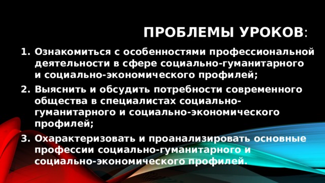 Проблемы уроков : Ознакомиться с особенностями профессиональной деятельности в сфере социально-гуманитарного и социально-экономического профилей; Выяснить и обсудить потребности современного общества в специалистах социально-гуманитарного и социально-экономического профилей; Охарактеризовать и проанализировать основные профессии социально-гуманитарного и социально-экономического профилей. 