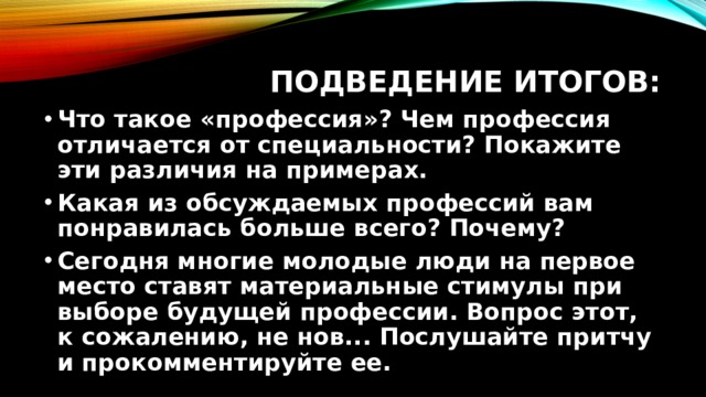 Подведение итогов: Что такое «профессия»? Чем профессия отличается от специальности? Покажите эти различия на примерах. Какая из обсуждаемых профессий вам понравилась больше всего? Почему? Сегодня многие молодые люди на первое место ставят материальные стимулы при выборе будущей профессии. Вопрос этот, к сожалению, не нов... Послушайте притчу и прокомментируйте ее. 