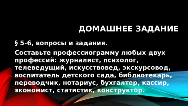 Домашнее задание § 5-6, вопросы и задания. Составьте профессиограмму любых двух профессий: журналист, психолог, телеведущий, искусствовед, экскурсовод, воспитатель детского сада, библиотекарь, переводчик, нотариус, бухгалтер, кассир, экономист, статистик, конструктор. 