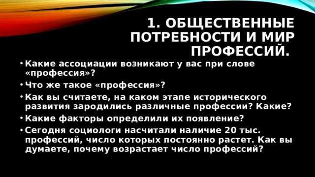 1. Общественные потребности и мир профессий. Какие ассоциации возникают у вас при слове «профессия»? Что же такое «профессия»? Как вы считаете, на каком этапе исторического развития зародились различные профессии? Какие? Какие факторы определили их появление? Сегодня социологи насчитали наличие 20 тыс. профессий, число которых постоянно растет. Как вы думаете, почему возрастает число профессий? 