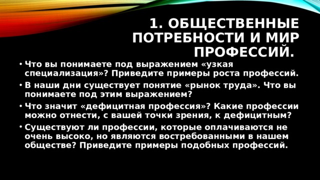 1. Общественные потребности и мир профессий. Что вы понимаете под выражением «узкая специализация»? Приведите примеры роста профессий. В наши дни существует понятие «рынок труда». Что вы понимаете под этим выражением? Что значит «дефицитная профессия»? Какие профессии можно отнести, с вашей точки зрения, к дефицитным? Существуют ли профессии, которые оплачиваются не очень высоко, но являются востребованными в нашем обществе? Приведите примеры подобных профессий. 