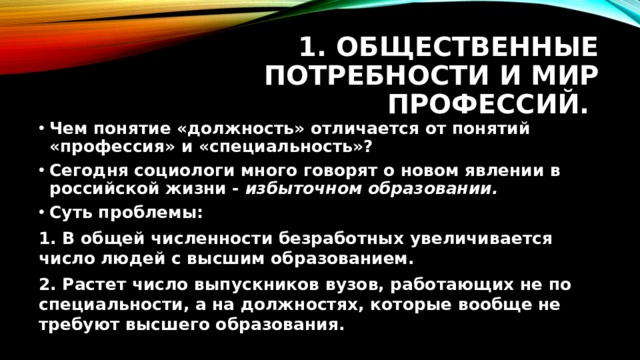 1. Общественные потребности и мир профессий. Чем понятие «должность» отличается от понятий «профессия» и «специальность»? Сегодня социологи много говорят о новом явлении в российской жизни - избыточном образовании. Суть проблемы: 1. В общей численности безработных увеличивается число людей с высшим образованием. 2. Растет число выпускников вузов, работающих не по специальности, а на должностях, которые вообще не требуют высшего образования.  
