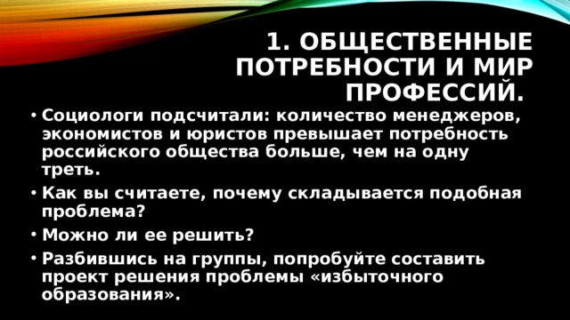 1. Общественные потребности и мир профессий. Социологи подсчитали: количество менеджеров, экономистов и юристов превышает потребность российского общества больше, чем на одну треть. Как вы считаете, почему складывается подобная проблема? Можно ли ее решить? Разбившись на группы, попробуйте составить проект решения проблемы «избыточного образования». 