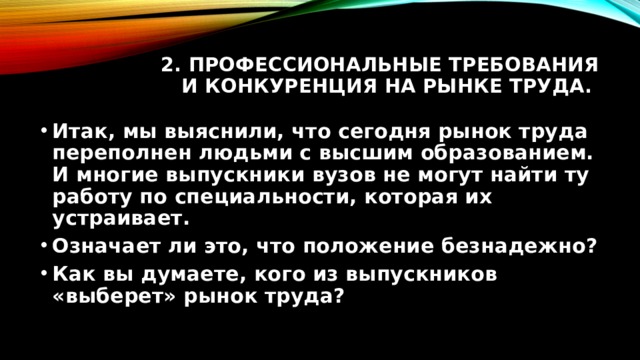 2. Профессиональные требования и конкуренция на рынке труда. Итак, мы выяснили, что сегодня рынок труда переполнен людьми с высшим образованием. И многие выпускники вузов не могут найти ту работу по специальности, которая их устраивает. Означает ли это, что положение безнадежно? Как вы думаете, кого из выпускников «выберет» рынок труда? 