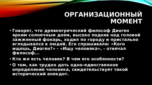 Организационный момент Говорят, что древнегреческий философ Диоген ярким солнечным днем, высоко подняв над головой зажженный фонарь, ходил по городу и пристально вглядывался в людей. Его спрашивали: «Кого ищешь, Диоген?» - «Ищу человека», - отвечал философ... Кто же есть человек? В чем его особенности? О том, как трудно дать одно-единственное определение человека, свидетельствует такой исторический анекдот. 