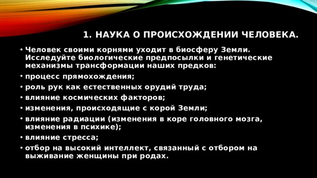 1. Наука о происхождении человека.   Человек своими корнями уходит в биосферу Земли. Исследуйте биологические предпосылки и генетические механизмы трансформации наших предков: процесс прямохождения; роль рук как естественных орудий труда; влияние космических факторов; изменения, происходящие с корой Земли; влияние радиации (изменения в коре головного мозга, изменения в психике); влияние стресса; отбор на высокий интеллект, связанный с отбором на выживание женщины при родах. 