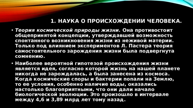 1. Наука о происхождении человека.   Теория космической природы жизни. Она противостоит общепринятой концепции, утверждавшей возможность спонтанного возникновения жизни из неживой материи. Только под влиянием экспериментов Л. Пастера теория самостоятельного зарождения жизни была подвергнута сомнению. Наиболее вероятной гипотезой происхождения жизни является идея, согласно которой жизнь на нашей планете никогда не зарождалась, а была занесена из космоса. Когда космические споры и бактерии попали на Землю, то ее условия, особенно наличие воды, оказались настолько благоприятными, что они дали начало биологической эволюции. Это произошло в интервале между 4,6 и 3,89 млрд лет тому назад. 