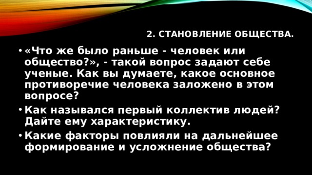 2. Становление общества.   «Что же было раньше - человек или общество?», - такой вопрос задают себе ученые. Как вы думаете, какое основное противоречие человека заложено в этом вопросе? Как назывался первый коллектив людей? Дайте ему характеристику. Какие факторы повлияли на дальнейшее формирование и усложнение общества? 