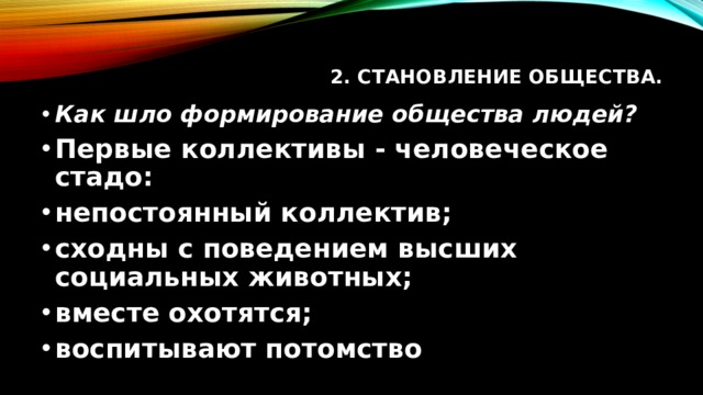 2. Становление общества.   Как шло формирование общества людей? Первые коллективы - человеческое стадо: непостоянный коллектив; сходны с поведением высших социальных животных; вместе охотятся; воспитывают потомство 