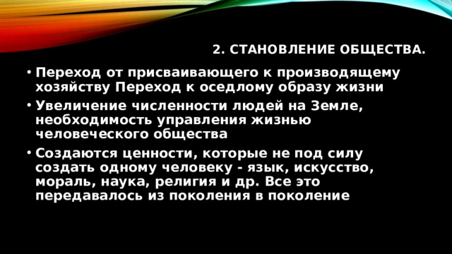 2. Становление общества.   Переход от присваивающего к производящему хозяйству Переход к оседлому образу жизни Увеличение численности людей на Земле, необходимость управления жизнью человеческого общества Создаются ценности, которые не под силу создать одному человеку - язык, искусство, мораль, наука, религия и др. Все это передавалось из поколения в поколение 