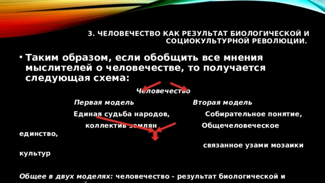 3. Человечество как результат биологической и социокультурной революции.     Таким образом, если обобщить все мнения мыслителей о человечестве, то получается следующая схема: Человечество Первая модель Вторая модель  Единая судьба народов, Собирательное понятие,  коллектив землян Общечеловеческое единство,  связанное узами мозаики культур  Общее в двух моделях: человечество - результат биологической и социокультурной революции 
