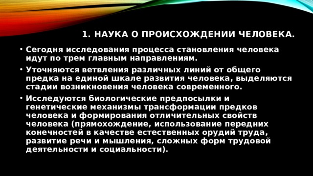 1. Наука о происхождении человека.   Сегодня исследования процесса становления человека идут по трем главным направлениям. Уточняются ветвления различных линий от общего предка на единой шкале развития человека, выделяются стадии возникновения человека современного. Исследуются биологические предпосылки и генетические механизмы трансформации предков человека и формирования отличительных свойств человека (прямохождение, использование передних конечностей в качестве естественных орудий труда, развитие речи и мышления, сложных форм трудовой деятельности и социальности). 