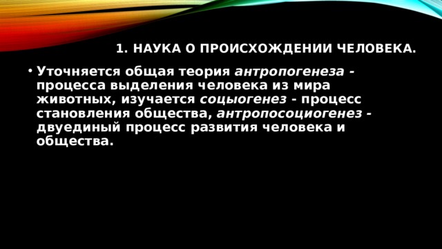 1. Наука о происхождении человека.   Уточняется общая теория антропогенеза - процесса выделения человека из мира животных, изучается соцыогенез - процесс становления общества, антропосоциогенез - двуединый процесс развития человека и общества. 