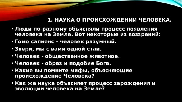 1. Наука о происхождении человека.   Люди по-разному объясняли процесс появления человека на Земле. Вот некоторые из воззрений: Гомо сапиенс - человек разумный. Звери, мы с вами одной стаи. Человек - общественное животное. Человек - образ и подобие Бога. Какие вы помните мифы, объясняющие происхождение Человека? Как же наука объясняет процесс зарождения и эволюции человека на Земле? 