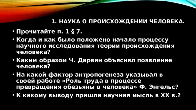 1. Наука о происхождении человека.   Прочитайте п. 1 § 7. Когда и как было положено начало процессу научного исследования теории происхождения человека? Каким образом Ч. Дарвин объяснял появление человека? На какой фактор антропогенеза указывал в своей работе «Роль труда в процессе превращения обезьяны в человека» Ф. Энгельс? К какому выводу пришла научная мысль в XX в.? 