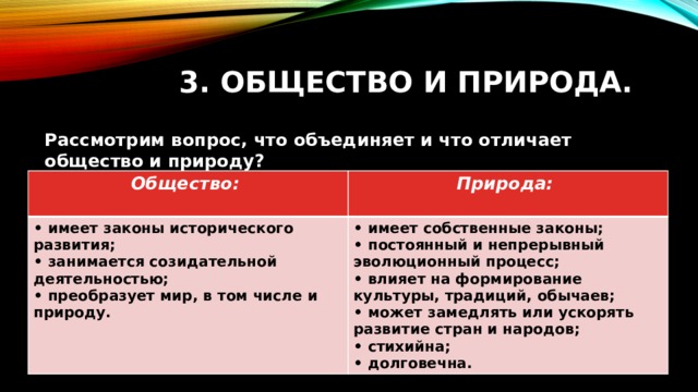 3. Общество и природа. Рассмотрим вопрос, что объединяет и что отличает общество и природу?  Общество: • имеет законы исторического развития;  Природа: • имеет собственные законы; • занимается созидательной деятельностью;  • преобразует мир, в том числе и природу. • постоянный и непрерывный эволюционный процесс; • влияет на формирование культуры, традиций, обычаев; • может замедлять или ускорять развитие стран и народов; • стихийна; • долговечна. 