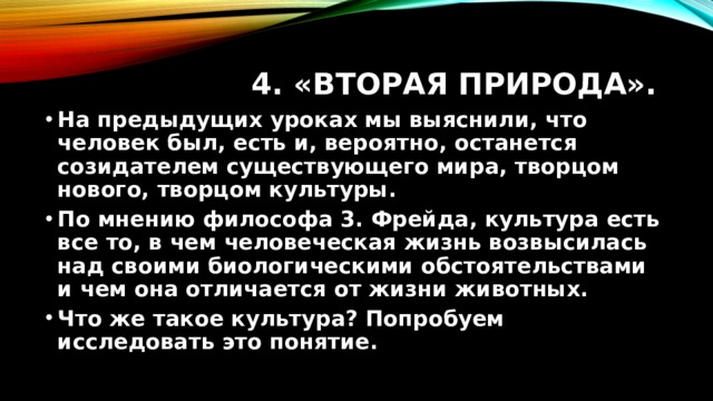 4. «Вторая природа». На предыдущих уроках мы выяснили, что человек был, есть и, вероятно, останется созидателем существующего мира, творцом нового, творцом культуры. По мнению философа 3. Фрейда, культура есть все то, в чем человеческая жизнь возвысилась над своими биологическими обстоятельствами и чем она отличается от жизни животных. Что же такое культура? Попробуем исследовать это понятие. 