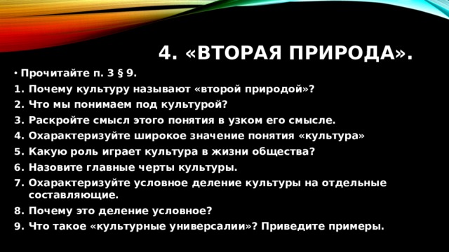 4. «Вторая природа». Прочитайте п. 3 § 9. Почему культуру называют «второй природой»? Что мы понимаем под культурой? Раскройте смысл этого понятия в узком его смысле. Охарактеризуйте широкое значение понятия «культура» Какую роль играет культура в жизни общества? Назовите главные черты культуры. Охарактеризуйте условное деление культуры на отдельные составляющие. Почему это деление условное? Что такое «культурные универсалии»? Приведите примеры. 