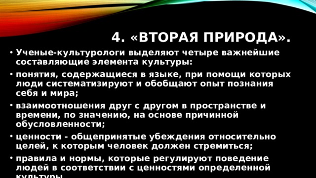 4. «Вторая природа». Ученые-культурологи выделяют четыре важнейшие составляющие элемента культуры: понятия, содержащиеся в языке, при помощи которых люди систематизируют и обобщают опыт познания себя и мира; взаимоотношения друг с другом в пространстве и времени, по значению, на основе причинной обусловленности; ценности - общепринятые убеждения относительно целей, к которым человек должен стремиться; правила и нормы, которые регулируют поведение людей в соответствии с ценностями определенной культуры. 