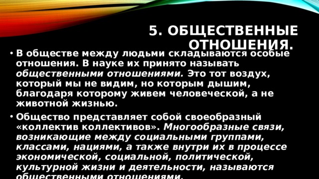 5. Общественные отношения. В обществе между людьми складываются особые отношения. В науке их принято называть общественными отношениями. Это тот воздух, который мы не видим, но которым дышим, благодаря которому живем человеческой, а не животной жизнью. Общество представляет собой своеобразный «коллектив коллективов». Многообразные связи, возникающие между социальными группами, классами, нациями, а также внутри их в процессе экономической, социальной, политической, культурной жизни и деятельности, называются общественными отношениями. 