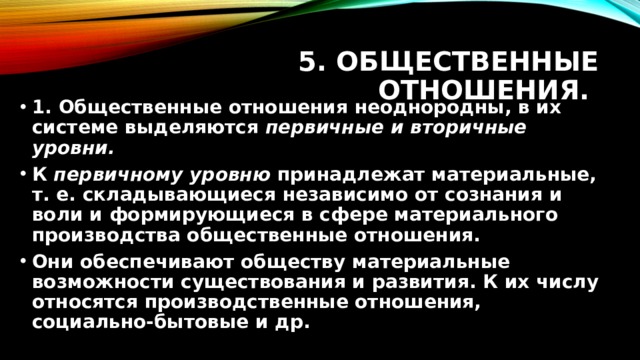 5. Общественные отношения. 1. Общественные отношения неоднородны, в их системе выделяются первичные и вторичные уровни. К первичному уровню принадлежат материальные, т. е. складывающиеся независимо от сознания и воли и формирующиеся в сфере материального производства общественные отношения. Они обеспечивают обществу материальные возможности существования и развития. К их числу относятся производственные отношения, социально-бытовые и др. 