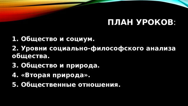 План уроков : 1. Общество и социум. 2. Уровни социально-философского анализа общества. 3. Общество и природа. 4. «Вторая природа». 5. Общественные отношения. 