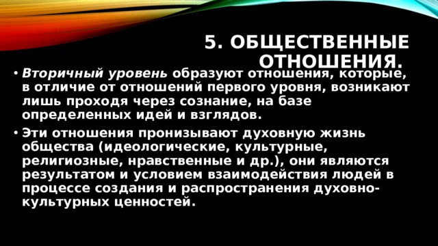 5. Общественные отношения. Вторичный уровень образуют отношения, которые, в отличие от отношений первого уровня, возникают лишь проходя через сознание, на базе определенных идей и взглядов. Эти отношения пронизывают духовную жизнь общества (идеологические, культурные, религиозные, нравственные и др.), они являются результатом и условием взаимодействия людей в процессе создания и распространения духовно-культурных ценностей. 