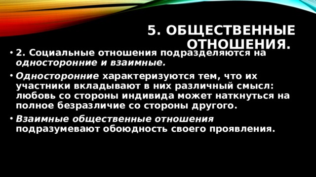 5. Общественные отношения. 2. Социальные отношения подразделяются на односторонние и взаимные. Односторонние характеризуются тем, что их участники вкладывают в них различный смысл: любовь со стороны индивида может наткнуться на полное безразличие со стороны другого. Взаимные общественные отношения подразумевают обоюдность своего проявления. 
