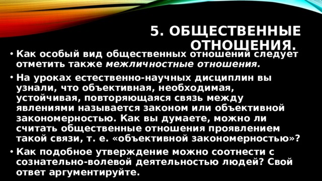 5. Общественные отношения. Как особый вид общественных отношений следует отметить также межличностные отношения. На уроках естественно-научных дисциплин вы узнали, что объективная, необходимая, устойчивая, повторяющаяся связь между явлениями называется законом или объективной закономерностью. Как вы думаете, можно ли считать общественные отношения проявлением такой связи, т. е. «объективной закономерностью»? Как подобное утверждение можно соотнести с сознательно-волевой деятельностью людей? Свой ответ аргументируйте. 
